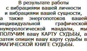В результате работы с вибрациями вашей личности и вибрациями вашей сущности, а также энергопотоков вашей индивидуальной графической нумерологической мандалы, мы ПОЛУЧИМ вашу КАРТУ СУДЬБЫ, а затем опишем вашу карту судьбы в МАГИЧЕСКОЙ КНИГЕ СУДЬБЫ.