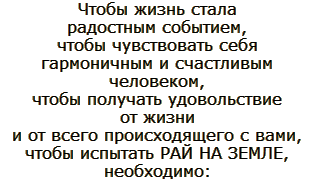 Чтобы жизнь стала радостным событием, чтобы чувствовать себя гармоничным и счастливым человеком, чтобы получать удовольствие, от жизни и от всего происходящего с вами, чтобы испытать РАЙ НА ЗЕМЛЕ, необходимо