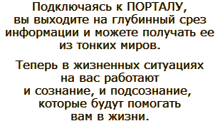 Подключаясь к определённому ПОРТАЛУ, человек выходит на глубинный срез информации и может получать ее из тонких миров. Теперь в жизненных ситуациях на вас работают и сознание, и подсознание, которые будут помогать вам в жизни.