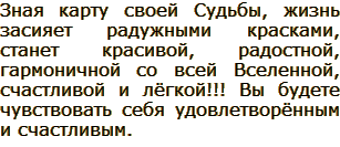 Зная карту своей Судьбы, жизнь засияет радужными красками, станет красивой, радостной, гармоничной со всей Вселенной, счастливой и лёгкой!!! Вы будете чувствовать себя удовлетворённым и счастливым.