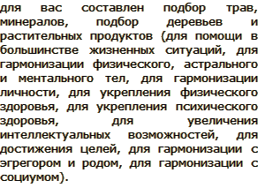 для вас составлен подбор трав, минералов, подбор деревьев и растительных продуктов (для помощи в большинстве жизненных ситуаций, для гармонизации физического, астрального и ментального тел, для гармонизации личности, для укрепления физического здоровья, для укрепления психического здоровья, для увеличения интеллектуальных возможностей, для достижения целей, для гармонизации с эгрегором и родом, для гармонизации с социумом).