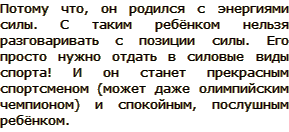 Например, почему воспитанный ребёнок, из интеллигентной семьи всё время дерётся? Потому что, он родился с энергиями силы. С таким ребёнком нельзя разговаривать с позиции силы. Его просто нужно отдать в силовые виды спорта! И он станет прекрасным спортсменом (может даже олимпийским чемпионом) и спокойным, послушным ребёнком.