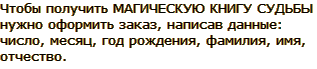 Чтобы получить МАГИЧЕСКУЮ КНИГУ СУДЬБЫ нужно оформить заказ, написав данные: число, месяц, год рождения, фамилия, имя, отчество.
