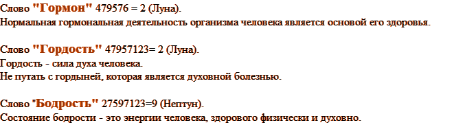 Слово "Гормон" 479576 = 2 (Луна). Нормальная гормональная деятельность организма человека является основой его здоровья. Слово "Гордость" 47957123= 2 (Луна). Гордость - сила духа человека. Не путать с гордыней, которая является духовной болезнью. Слово "Бодрость" 27597123=9 (Нептун).  Состояние бодрости - это энергии человека, здорового физически и духовно.