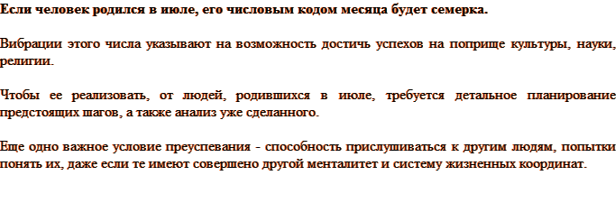 Если человек родился в июле, его числовым кодом месяца будет семерка. Вибрации этого числа указывают на возможность достичь успехов на поприще культуры, науки, религии. Чтобы ее реализовать, от людей, родившихся в июле, требуется детальное планирование предстоящих шагов, а также анализ уже сделанного. Еще одно важное условие преуспевания — способность прислушиваться к другим людям, попытки понять их, даже если те имеют совершено другой менталитет и систему жизненных координат.