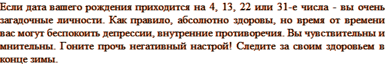 Если дата вашего рождения приходится на 4, 13, 22 или 31-е числа — вы очень загадочные личности. Как правило, абсолютно здоровы, но время от времени вас могут беспокоить депрессии, внутренние противоречия. Вы чувствительны и мнительны. Гоните прочь негативный настрой! Следите за своим здоровьем в конце зимы.
