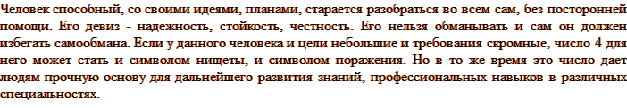 Человек способный, со своими идеями, планами, старается разобраться во всем сам, без посторонней помощи. Его девиз - надежность, стойкость, честность. Его нельзя обманывать и сам он должен избегать самообмана. Если у данного человека и цели небольшие и требования скромные, число 4 для него может стать и символом нищеты, и символом поражения. Но в то же время это число дает людям прочную основу для дальнейшего развития знаний, профессиональных навыков в различных специальностях.