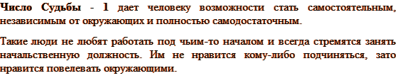 Число Судьбы – 1 дает человеку возможности стать самостоятельным, независимым от окружающих и полностью самодостаточным. Такие люди не любят работать под чьим-то началом и всегда стремятся занять начальственную должность. Им не нравится кому-либо подчиняться, зато нравится повелевать окружающими. 