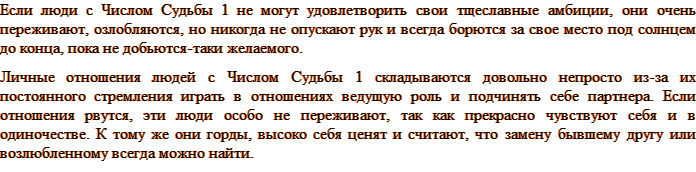 Если люди с Числом Судьбы 1 не могут удовлетворить свои тщеславные амбиции, они очень переживают, озлобляются, но никогда не опускают рук и всегда борются за свое место под солнцем до конца, пока не добьются-таки желаемого. Личные отношения людей с Числом Судьбы 1 складываются довольно непросто из-за их постоянного стремления играть в отношениях ведущую роль и подчинять себе партнера. Если отношения рвутся, эти люди особо не переживают, так как прекрасно чувствуют себя и в одиночестве. К тому же они горды, высоко себя ценят и считают, что замену бывшему другу или возлюбленному всегда можно найти.