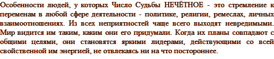 Особенности людей, у которых Число Судьбы НЕЧЁТНОЕ - это стремление к переменам в любой сфере деятельности - политике, религии, ремеслах, личных взаимоотношениях. Из всех неприятностей чаще всего выходят невредимыми. Мир видится им таким, каким они его придумали. Когда их планы совпадают с общими целями, они становятся яркими лидерами, действующими со всей свойственной им энергией, не отвлекаясь ни на что постороннее.
