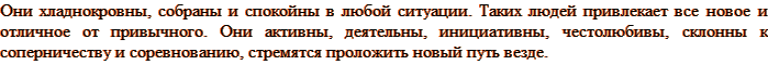 Они хладнокровны, собраны и спокойны в любой ситуации. Таких людей привлекает все новое и отличное от привычного. Они активны, деятельны, инициативны, честолюбивы, склонны к соперничеству и соревнованию, стремятся проложить новый путь везде.