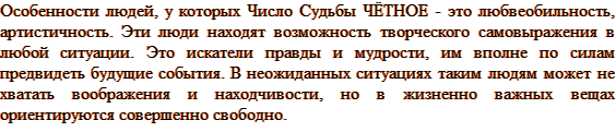 Особенности людей, у которых Число Судьбы ЧЁТНОЕ - это любвеобильность, артистичность. Эти люди находят возможность творческого самовыражения в любой ситуации. Это искатели правды и мудрости, им вполне по силам предвидеть будущие события. В неожиданных ситуациях таким людям может не хватать воображения и находчивости, но в жизненно важных вещах ориентируются совершенно свободно.
