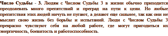 Людям с Числом Судьбы 3 в жизни обычно приходится преодолевать много препятствий и преград на пути к цели. Но любые препятствия этих людей ничуть не пугают, а делают еще сильнее, так как они не мыслят свою жизнь без борьбы и испытаний. Люди с Числом Судьбы 3 прекрасно чувствуют себя на любой работе, где могут пригодиться их энергичность, боевитость и работоспособность. 