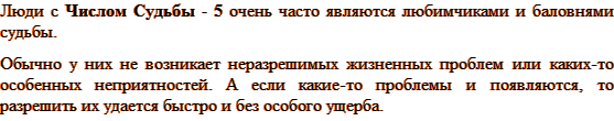 Люди с Числом Судьбы - 5 очень часто являются любимчиками и баловнями судьбы. Обычно у них не возникает неразрешимых жизненных проблем или каких-то особенных неприятностей. А если какие-то проблемы и появляются, то разрешить их удается быстро и без особого ущерба. 