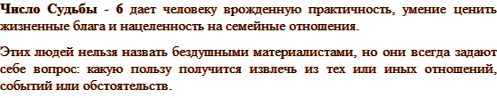 Число Судьбы - 6 дает человеку врожденную практичность, умение ценить жизненные блага и нацеленность на семейные отношения. Этих людей нельзя назвать бездушными материалистами, но они всегда задают себе вопрос: какую пользу получится извлечь из тех или иных отношений, событий или обстоятельств. 