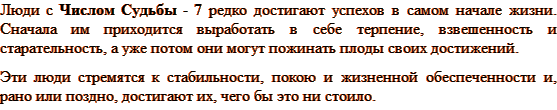 Люди с Числом Судьбы 7 редко достигают успехов в самом начале жизни. Сначала им приходится выработать в себе терпение, взвешенность и старательность, а уже потом они могут пожинать плоды своих достижений. Эти люди стремятся к стабильности, покою и жизненной обеспеченности и, рано или поздно, достигают их, чего бы это ни стоило. 