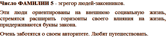Число ФАМИЛИИ 5 - эгрегор людей-законников. Эти люди ориентированы на внешнюю социальную жизнь, стремятся расширить горизонты своего влияния на жизнь, придерживаются буквы закона. Очень заботятся о своем авторитете. Любят путешествовать.