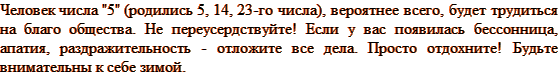 Человек числа «5» (родились 5, 14, 23-го числа), вероятнее всего, будет трудиться на благо общества. Не переусердствуйте! Если у вас появилась бессонница, апатия, раздражительность — отложите все дела. Просто отдохните! Будьте внимательны к себе зимой.