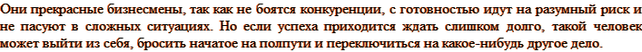Они прекрасные бизнесмены, так как не боятся конкуренции, с готовностью идут на разумный риск и не пасуют в сложных ситуациях. Но если успеха приходится ждать слишком долго, такой человек может выйти из себя, бросить начатое на полпути и переключиться на какое-нибудь другое дело.