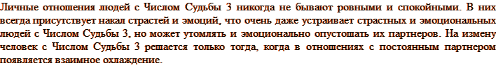 Личные отношения людей с Числом Судьбы 3 никогда не бывают ровными и спокойными. В них всегда присутствует накал страстей и эмоций, что очень даже устраивает страстных и эмоциональных людей с Числом Судьбы 3, но может утомлять и эмоционально опустошать их партнеров. На измену человек с Числом Судьбы 3 решается только тогда, когда в отношениях с постоянным партнером появляется взаимное охлаждение.