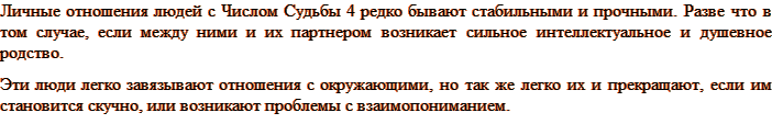 Личные отношения людей с Числом Судьбы 4 редко бывают стабильными и прочными. Разве что в том случае, если между ними и их партнером возникает сильное интеллектуальное и душевное родство. Эти люди легко завязывают отношения с окружающими, но так же легко их и прекращают, если им становится скучно, или возникают проблемы с взаимопониманием.
