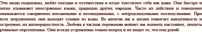 Эти люди подвижны, любят поездки и путешествия и везде чувствуют себя как дома. Они быстро и легко усваивают иностранные языки, традиции других народов. Часто их действия и поведение оказываются совершенно внезапными и неожиданными, с непредсказуемыми последствиями. При всех затруднениях они выходят сухими из воды. Во многом им в жизни помогает находчивость и остроумие, их жизнерадостность. Любовь к частым переменам мешает им оценить настоящее, увидеть реальные перспективы. Они всегда устремлены только вперед и не видят то, что под рукой.
