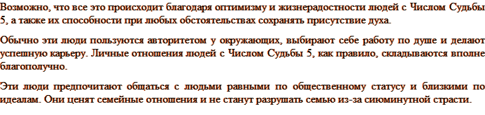 Возможно, что все это происходит благодаря оптимизму и жизнерадостности людей с Числом Судьбы 5, а также их способности при любых обстоятельствах сохранять присутствие духа. Обычно эти люди пользуются авторитетом у окружающих, выбирают себе работу по душе и делают успешную карьеру. Личные отношения людей с Числом Судьбы 5, как правило, складываются вполне благополучно. Эти люди предпочитают общаться с людьми равными по общественному статусу и близкими по идеалам. Они ценят семейные отношения и не станут разрушать семью из-за сиюминутной страсти.