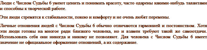 Люди с Числом Судьбы 6 умеют ценить и понимать красоту, часто одарены какими-нибудь талантами и способны к творческой работе. Эти люди стремятся к стабильности, покою и комфорту и не очень любят перемены. Личные отношения людей с Числом Судьбы 6 обычно отличаются гармонией и постоянством. Хотя эти люди готовы на многое ради близкого человека, но и взамен требуют такой же самоотдачи. Использовать себя они никогда и никому не позволяют. Для человека с Числом Судьбы 6 имеет значение не официальное оформление отношений, а их содержание.