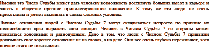 Именно это Число Судьбы может дать человеку возможность достигнуть больших высот в карьере и занять в обществе прочное привилегированное положение. К тому же эти люди не очень прихотливы и умеют выживать в самых сложных условиях. Личные отношения людей с Числом Судьбы 7 могут складываться непросто по причине их неспособности ярко выражать свои эмоции. Человек с Числом Судьбы 7 со стороны может показаться холодными и равнодушным. Дело в том, что люди с Числом Судьбы 7 привыкли доказывать свое хорошее отношение не на словах, а на деле. Они все очень глубоко переживают, хотя внешне этого не показывают. 