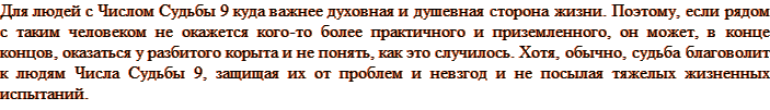 Для людей с Числом Судьбы 9 куда важнее духовная и душевная сторона жизни. Поэтому, если рядом с таким человеком не окажется кого-то более практичного и приземленного, он может, в конце концов, оказаться у разбитого корыта и не понять, как это случилось. Хотя, обычно, судьба благоволит к людям Числа Судьбы 9, защищая их от проблем и невзгод и не посылая тяжелых жизненных испытаний.