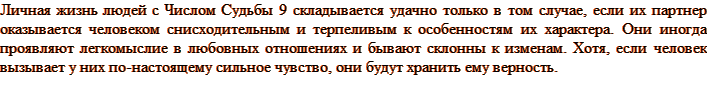 Личная жизнь людей с Числом Судьбы 9 складывается удачно только в том случае, если их партнер оказывается человеком снисходительным и терпеливым к особенностям их характера. Люди числа Судьбы 9 иногда проявляют легкомыслие в любовных отношениях и бывают склонны к изменам. Хотя, если человек вызывает у них по-настоящему сильное чувство, они будут хранить ему верность.