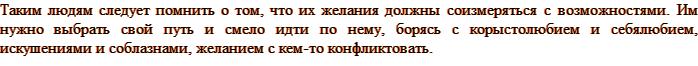 Таким людям следует помнить о том, что их желания должны соизмеряться с возможностями. Им нужно выбрать свой путь и смело идти по нему, борясь с корыстолюбием и себялюбием, искушениями и соблазнами, желанием с кем-то конфликтовать.