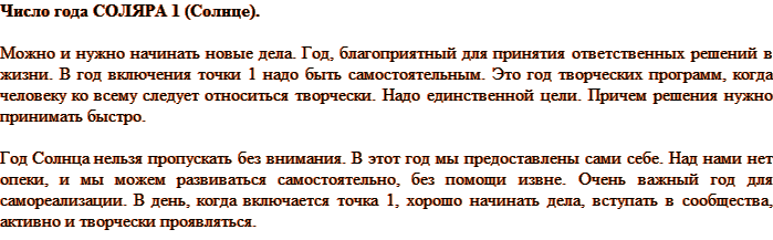Число года СОЛЯРА 1 (Солнце). Можно и нужно начинать новые дела. Год, благоприятный для принятия ответственных решений в жизни. В год включения точки 1 надо быть самостоятельным. Это год творческих программ, когда человеку ко всему следует относиться творчески. Надо единственной цели. Причем решения нужно принимать быстро. Год Солнца нельзя пропускать без внимания. В этот год мы предоставлены сами себе. Над нами нет опеки, и мы можем развиваться самостоятельно, без помощи извне. Очень важный год для самореализации. В день, когда включается точка 1, хорошо начинать дела, вступать в сообщества, активно и творчески проявляться.
