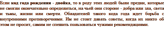 Если код года рождения — двойка, то в роду этих людей были предки, которые не смогли окончательно определиться, на чьей они стороне — добра или зла, света и тьмы, жизни или смерти. Обладателей такого кода года ждет борьба с внутренними противоречиями. Им не стоит давать советы, когда их никто об этом не просит, самим не спешить пользоваться чужими рекомендациями.
