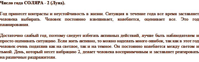 Число года СОЛЯРА - 2 (Луна). Год принесет контрасты и неустойчивость в жизни. Ситуация в течение года все время заставляет человека выбирать. Человек постоянно взвешивает, колеблется, оценивает все. Это год планирования. Достаточно слабый год, поэтому следует избегать активных действий, лучше быть наблюдателем и просто оценивать ситуацию. Если жить активно, то можно наделать много ошибок, так как в этот год человек очень податлив как на светлое, так и на темное. Он постоянно колеблется между светом и тьмой. День, который несет вибрацию 2, делает человека восприимчивым и заставляет реагировать на различные раздражители.