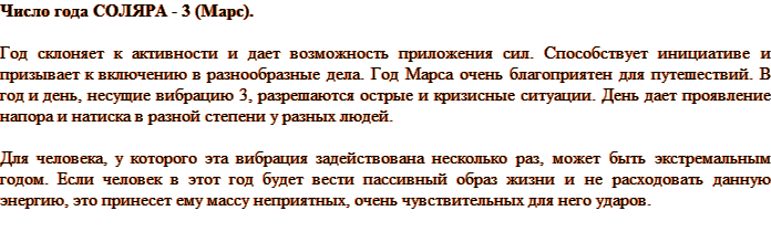 Число года СОЛЯРА - 3 (Марс). Год склоняет к активности и дает возможность приложения сил. Способствует инициативе и призывает к включению в разнообразные дела. Год Марса очень благоприятен для путешествий. В год и день, несущие вибрацию 3, разрешаются острые и кризисные ситуации. День дает проявление напора и натиска в разной степени у разных людей. Для человека, у которого эта вибрация задействована несколько раз, может быть экстремальным годом. Если человек в этот год будет вести пассивный образ жизни и не расходовать данную энергию, это принесет ему массу неприятных, очень чувствительных для него ударов. 