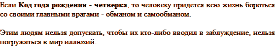 Код года рождения — четверка, то человеку придется всю жизнь бороться со своими главными врагами — обманом и самообманом. Этим людям нельзя допускать, чтобы их кто-либо вводил в заблуждение, нельзя погружаться в мир иллюзий.