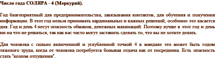 Число года СОЛЯРА - 4 (Меркурий). Год благоприятный для предпринимательства, завязывания контактов, для обучения и получения информации. В этот год нельзя принимать кардинальных и важных решений, особенно это касается дня. Год и день 4 несут опасность обманов, денежных махинаций. Поэтому лучше в этот год и день ни на что не решаться, так как вас часто могут заставить сделать то, что вы не хотите делать. Для человека с сильно включенной и углубленной точкой 4 в мандале это может быть годом тяжелого труда, когда от человека потребуется большая отдача как от посредника. Есть опасность стать 