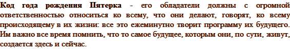 Код года рождения Пятерка - его обладатели должны с огромной ответственностью относиться ко всему, что они делают, говорят, ко всему происходящему в их жизни: все это ежеминутно творит программу их будущего. Им важно все время помнить, что то самое будущее, которым они, по сути, живут, создается здесь и сейчас. 