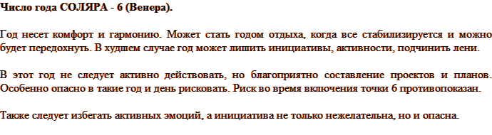 Число года СОЛЯРА - 6 (Венера). Год несет комфорт и гармонию. Может стать годом отдыха, когда все стабилизируется и можно будет передохнуть. В худшем случае год может лишить инициативы, активности, подчинить лени. В этот год не следует активно действовать, но благоприятно составление проектов и планов. Особенно опасно в такие год и день рисковать. Риск во время включения точки 6 противопоказан. Также следует избегать активных эмоций, а инициатива не только нежелательна, но и опасна.