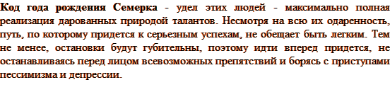 Код года рождения Семерка - удел этих людей — максимально полная реализация дарованных природой талантов. Несмотря на всю их одаренность, путь, по которому придется к серьезным успехам, не обещает быть легким. Тем не менее, остановки будут губительны, поэтому идти вперед придется, не останавливаясь перед лицом всевозможных препятствий и борясь с приступами пессимизма и депрессии.