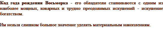 Код года рождения Восьмерка - его обладатели сталкиваются с одним из наиболее мощных, коварных и трудно преодолимых искушений — искушение богатством. Им нельзя слишком большое значение уделять материальным накоплениям.