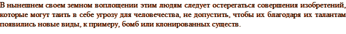 В нынешнем своем земном воплощении этим людям следует остерегаться совершения изобретений, которые могут таить в себе угрозу для человечества, не допустить, чтобы их благодаря их талантам появились новые виды, к примеру, бомб или клонированных существ.