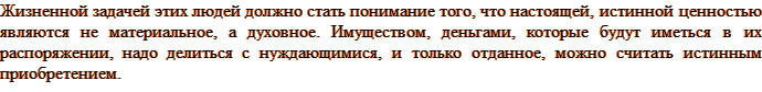 Жизненной задачей этих людей должно стать понимание того, что настоящей, истинной ценностью являются не материальное, а духовное. Имуществом, деньгами, которые будут иметься в их распоряжении, надо делиться с нуждающимися, и только отданное, можно считать истинным приобретением.