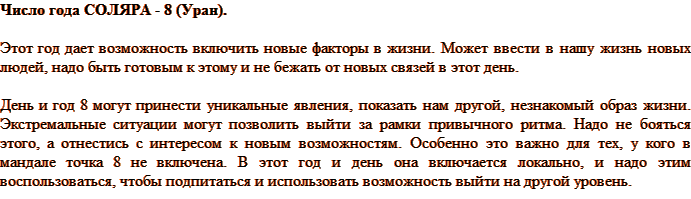 Число года СОЛЯРА - 8 (Уран) дает возможность включить новые факторы в жизни. Может ввести в нашу жизнь новых людей, надо быть готовым к этому и не бежать от новых связей в этот день. День и год 8 могут принести уникальные явления, показать нам другой, незнакомый образ жизни. Экстремальные ситуации могут позволить выйти за рамки привычного ритма. Надо не бояться этого, а отнестись с интересом к новым возможностям. Особенно это важно для тех, у кого в мандале точка 8 не включена. В этот год и день она включается локально, и надо этим воспользоваться, чтобы подпитаться и использовать возможность выйти на другой уровень.
