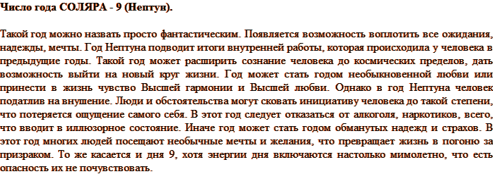 Число года СОЛЯРА - 9 (Нептун). Такой год можно назвать просто фантастическим. Появляется возможность воплотить все ожидания, надежды, мечты. Год Нептуна подводит итоги внутренней работы, которая происходила у человека в предыдущие годы. Такой год может расширить сознание человека до космических пределов, дать возможность выйти на новый круг жизни. Год может стать годом необыкновенной любви или принести в жизнь чувство Высшей гармонии и Высшей любви. Однако в год Нептуна человек податлив на внушение. Люди и обстоятельства могут сковать инициативу человека до такой степени, что потеряется ощущение самого себя. В этот год следует отказаться от алкоголя, наркотиков, всего, что вводит в иллюзорное состояние. Иначе год может стать годом обманутых надежд и страхов. В этот год многих людей посещают необычные мечты и желания, что превращает жизнь в погоню за призраком. То же касается и дня 9, хотя энергии дня включаются настолько мимолетно, что есть опасность их не почувствовать.