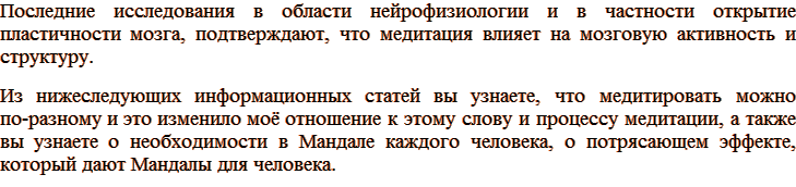 Последние исследования в области нейрофизиологии и в частности открытие пластичности мозга, подтверждают, что медитация влияет на мозговую активность и структуру. Из нижеследующих информационных статей вы узнаете, что медитировать можно по-разному и это изменило моё отношение к этому слову и процессу медитации, а также вы узнаете о необходимости в Мандале каждого человека, о потрясающем эффекте, который дают Мандалы для человека.