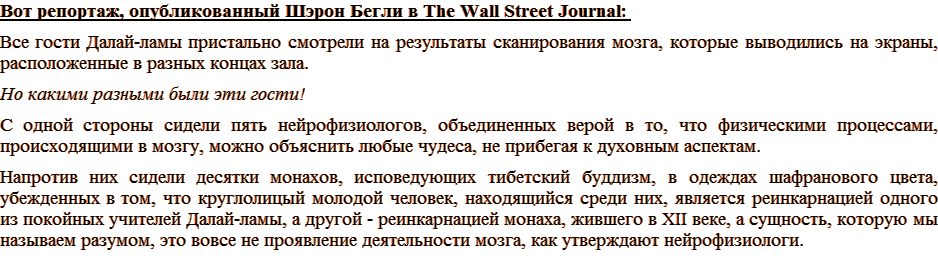 Вот репортаж, опубликованный Шэрон Бегли в The Wall Street Journal: Все гости Далай-ламы пристально смотрели на результаты сканирования мозга, которые выводились на экраны, расположенные в разных концах зала. Но какими разными были эти гости! С одной стороны сидели пять нейрофизиологов, объединенных верой в то, что физическими процессами, происходящими в мозгу, можно объяснить любые чудеса, не прибегая к духовным аспектам. Напротив них сидели десятки монахов, исповедующих тибетский буддизм, в одеждах шафранового цвета, убежденных в том, что круглолицый молодой человек, находящийся среди них, является реинкарнацией одного из покойных учителей Далай-ламы, а другой – реинкарнацией монаха, жившего в XII веке, а сущность, которую мы называем разумом, это вовсе не проявление деятельности мозга, как утверждают нейрофизиологи.