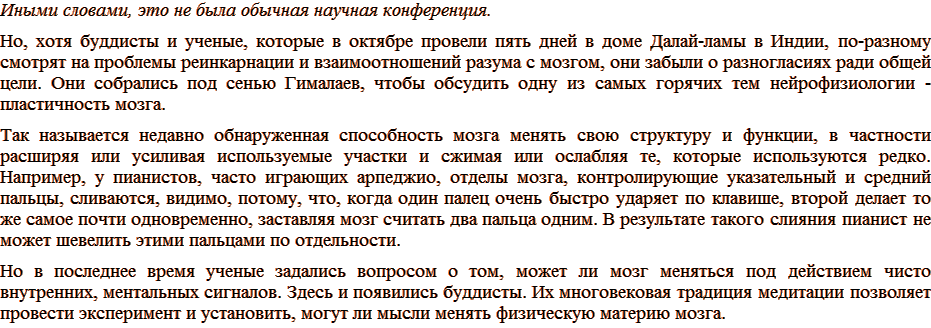 Иными словами, это не была обычная научная конференция. Но, хотя буддисты и ученые, которые в октябре провели пять дней в доме Далай-ламы в Индии, по-разному смотрят на проблемы реинкарнации и взаимоотношений разума с мозгом, они забыли о разногласиях ради общей цели. Они собрались под сенью Гималаев, чтобы обсудить одну из самых горячих тем нейрофизиологии – пластичность мозга. Так называется недавно обнаруженная способность мозга менять свою структуру и функции, в частности расширяя или усиливая используемые участки и сжимая или ослабляя те, которые используются редко. Например, у пианистов, часто играющих арпеджио, отделы мозга, контролирующие указательный и средний пальцы, сливаются, видимо, потому, что, когда один палец очень быстро ударяет по клавише, второй делает то же самое почти одновременно, заставляя мозг считать два пальца одним. В результате такого слияния пианист не может шевелить этими пальцами по отдельности. Но в последнее время ученые задались вопросом о том, может ли мозг меняться под действием чисто внутренних, ментальных сигналов. Здесь и появились буддисты. Их многовековая традиция медитации позволяет провести эксперимент и установить, могут ли мысли менять физическую материю мозга.