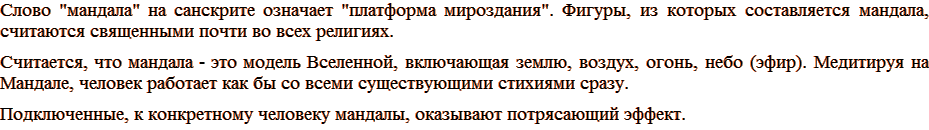 Слово «мандала» на санскрите означает «платформа мироздания». Фигуры, из которых составляется мандала, считаются священными почти во всех религиях. Считается, что мандала — это модель Вселенной, включающая землю, воздух, огонь, небо (эфир). Медитируя на Мандале, человек работает как бы со всеми существующими стихиями сразу. Подключенные, к конкретному человеку мандалы, оказывают потрясающий эффект.